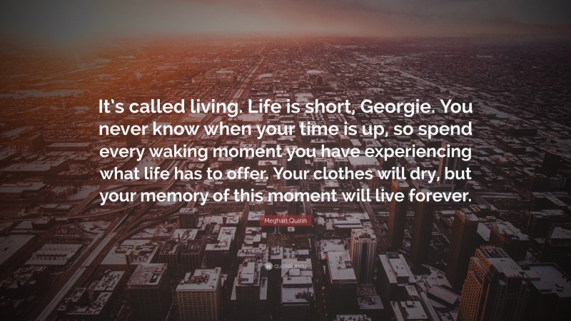 Meghan Quinn Quote: “It’s called living. Life is short, Georgie. You never know when your time is up, so spend every waking moment you have experiencing what life has to offer. Your clothes will dry, but your memory of this moment will live forever.”
