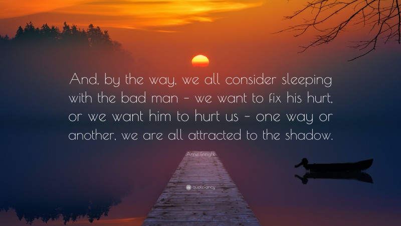 Anne Enright Quote: “And, by the way, we all consider sleeping with the bad man – we want to fix his hurt, or we want him to hurt us – one way or another, we are all attracted to the shadow.”