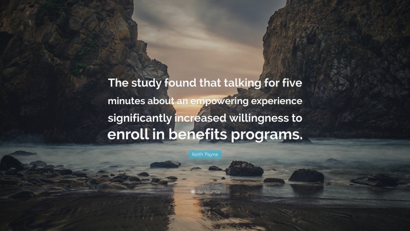 Keith Payne Quote: “The study found that talking for five minutes about an empowering experience significantly increased willingness to enroll in benefits programs.”