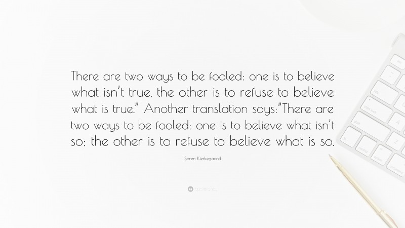 Soren Kierkegaard Quote: “There are two ways to be fooled: one is to believe what isn’t true, the other is to refuse to believe what is true.” Another translation says:”There are two ways to be fooled: one is to believe what isn’t so; the other is to refuse to believe what is so.”