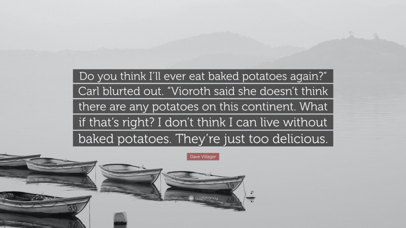 Dave Villager Quote: “Do you think I’ll ever eat baked potatoes again?” Carl blurted out. “Vioroth said she doesn’t think there are any potatoes on this continent. What if that’s right? I don’t think I can live without baked potatoes. They’re just too delicious.”