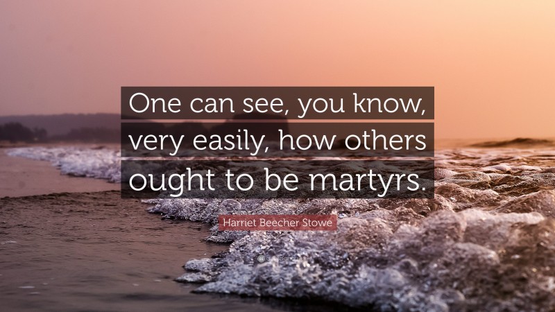 Harriet Beecher Stowe Quote: “One can see, you know, very easily, how others ought to be martyrs.”