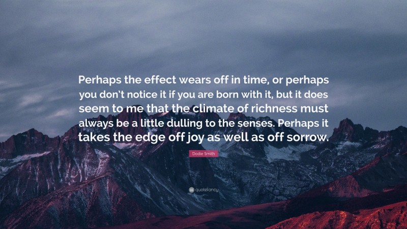 Dodie Smith Quote: “Perhaps the effect wears off in time, or perhaps you don’t notice it if you are born with it, but it does seem to me that the climate of richness must always be a little dulling to the senses. Perhaps it takes the edge off joy as well as off sorrow.”