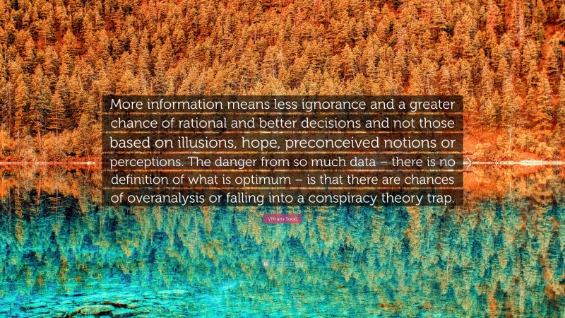 Vikram Sood Quote: “More information means less ignorance and a greater chance of rational and better decisions and not those based on illusions, hope, preconceived notions or perceptions. The danger from so much data – there is no definition of what is optimum – is that there are chances of overanalysis or falling into a conspiracy theory trap.”