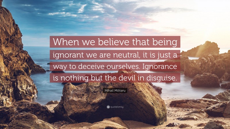 Mihail Militaru Quote: “When we believe that being ignorant we are neutral, it is just a way to deceive ourselves. Ignorance is nothing but the devil in disguise.”