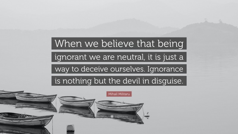 Mihail Militaru Quote: “When we believe that being ignorant we are neutral, it is just a way to deceive ourselves. Ignorance is nothing but the devil in disguise.”