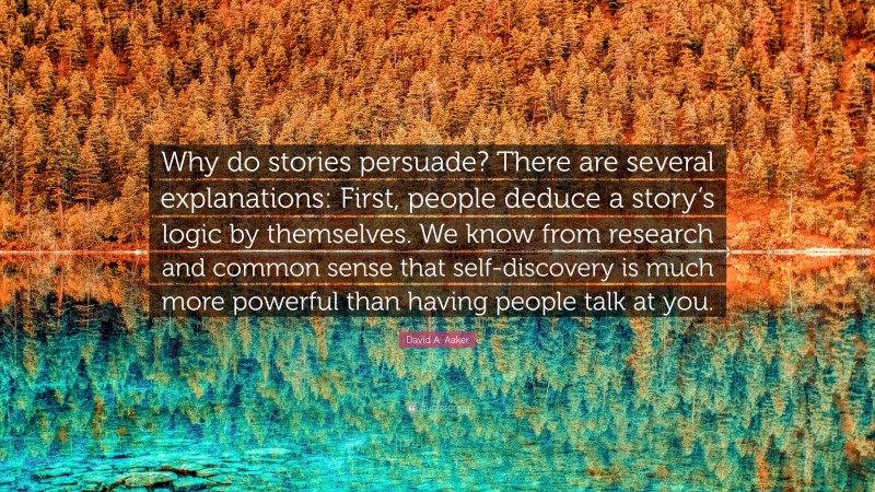 David A. Aaker Quote: “Why do stories persuade? There are several explanations: First, people deduce a story’s logic by themselves. We know from research and common sense that self-discovery is much more powerful than having people talk at you.”