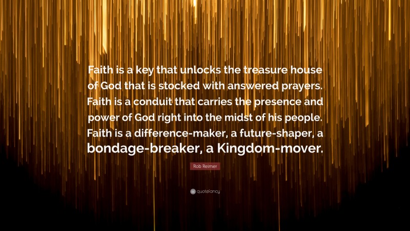 Rob Reimer Quote: “Faith is a key that unlocks the treasure house of God that is stocked with answered prayers. Faith is a conduit that carries the presence and power of God right into the midst of his people. Faith is a difference-maker, a future-shaper, a bondage-breaker, a Kingdom-mover.”