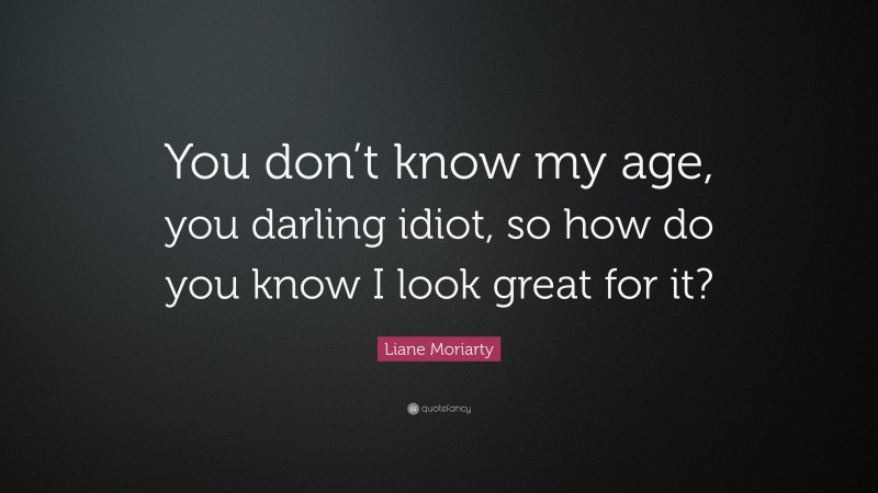 Liane Moriarty Quote: “You don’t know my age, you darling idiot, so how do you know I look great for it?”