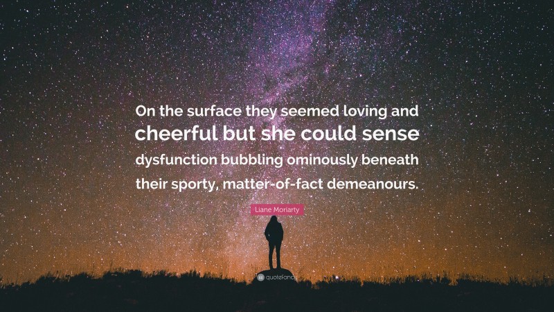 Liane Moriarty Quote: “On the surface they seemed loving and cheerful but she could sense dysfunction bubbling ominously beneath their sporty, matter-of-fact demeanours.”