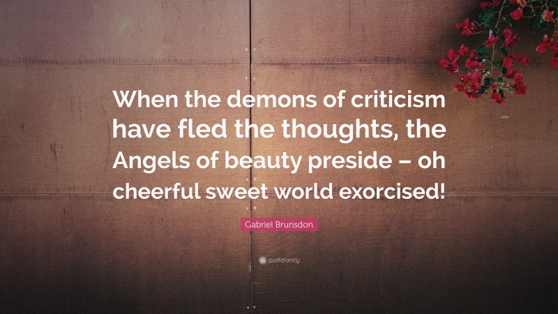 Gabriel Brunsdon Quote: “When the demons of criticism have fled the thoughts, the Angels of beauty preside – oh cheerful sweet world exorcised!”