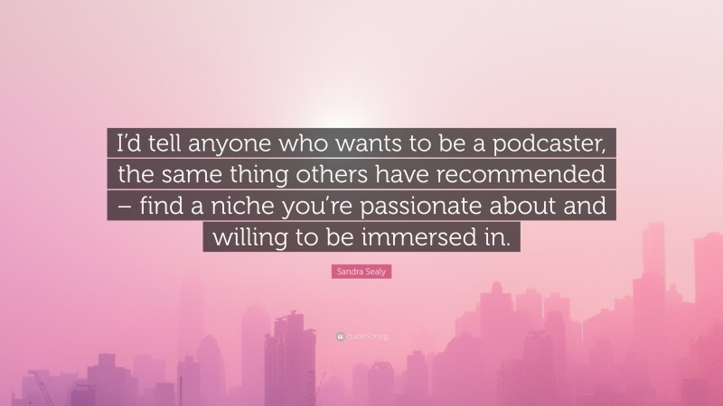 Sandra Sealy Quote: “I’d tell anyone who wants to be a podcaster, the same thing others have recommended – find a niche you’re passionate about and willing to be immersed in.”