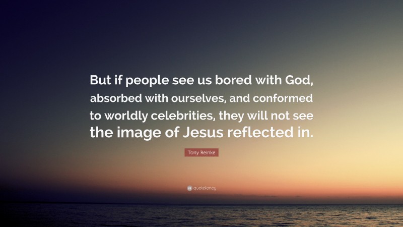 Tony Reinke Quote: “But if people see us bored with God, absorbed with ourselves, and conformed to worldly celebrities, they will not see the image of Jesus reflected in.”