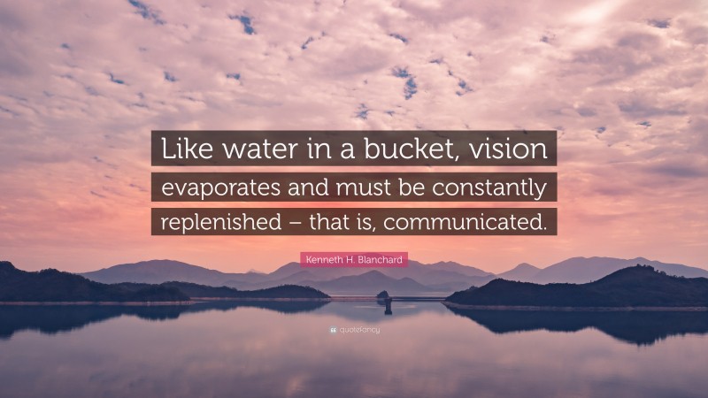 Kenneth H. Blanchard Quote: “Like water in a bucket, vision evaporates and must be constantly replenished – that is, communicated.”