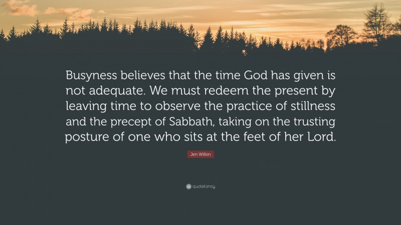 Jen Wilkin Quote: “Busyness believes that the time God has given is not adequate. We must redeem the present by leaving time to observe the practice of stillness and the precept of Sabbath, taking on the trusting posture of one who sits at the feet of her Lord.”