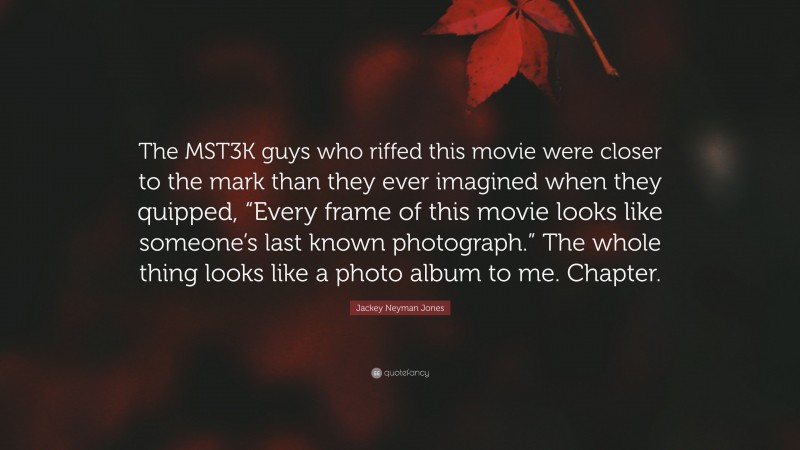 Jackey Neyman Jones Quote: “The MST3K guys who riffed this movie were closer to the mark than they ever imagined when they quipped, “Every frame of this movie looks like someone’s last known photograph.” The whole thing looks like a photo album to me. Chapter.”
