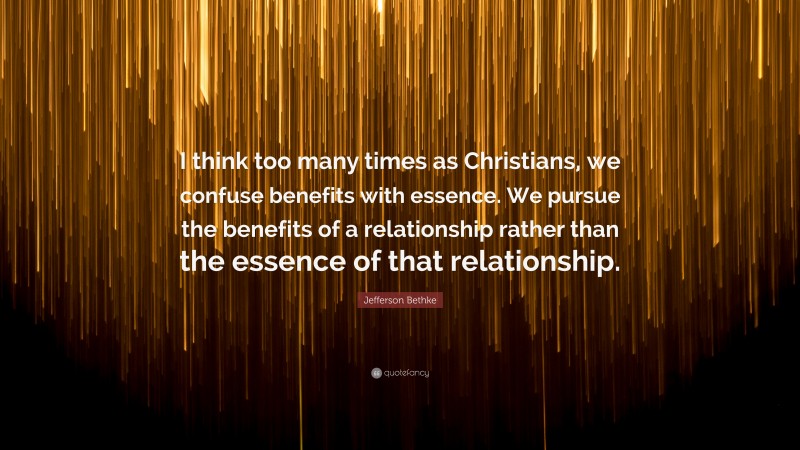 Jefferson Bethke Quote: “I think too many times as Christians, we confuse benefits with essence. We pursue the benefits of a relationship rather than the essence of that relationship.”