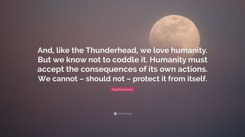 Neal Shusterman Quote: “And, like the Thunderhead, we love humanity. But we know not to coddle it. Humanity must accept the consequences of its own actions. We cannot – should not – protect it from itself.”