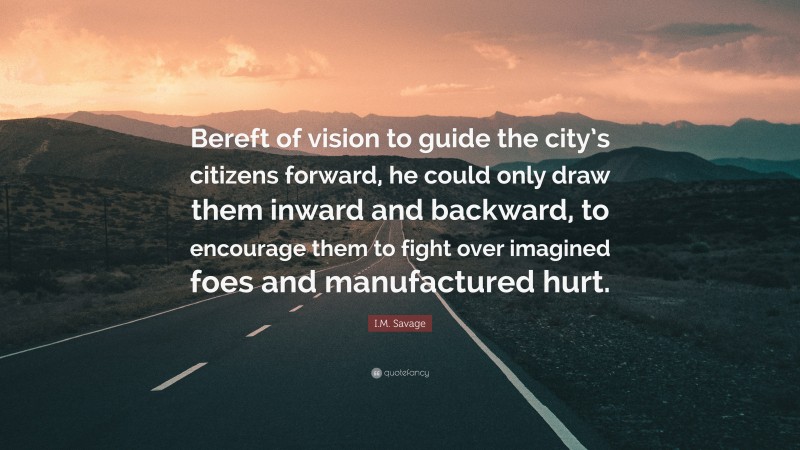 I.M. Savage Quote: “Bereft of vision to guide the city’s citizens forward, he could only draw them inward and backward, to encourage them to fight over imagined foes and manufactured hurt.”