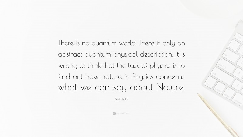 Niels Bohr Quote: “There is no quantum world. There is only an abstract quantum physical description. It is wrong to think that the task of physics is to find out how nature is. Physics concerns what we can say about Nature.”