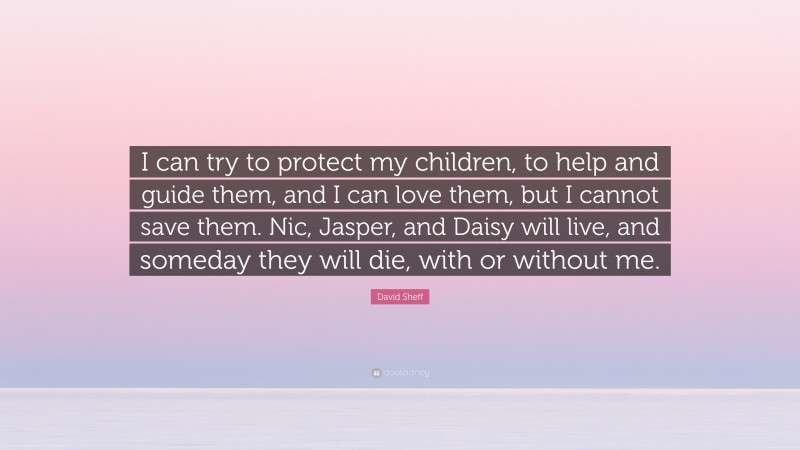 David Sheff Quote: “I can try to protect my children, to help and guide them, and I can love them, but I cannot save them. Nic, Jasper, and Daisy will live, and someday they will die, with or without me.”