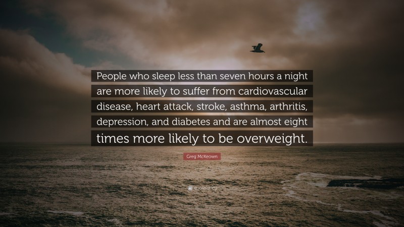 Greg McKeown Quote: “People who sleep less than seven hours a night are more likely to suffer from cardiovascular disease, heart attack, stroke, asthma, arthritis, depression, and diabetes and are almost eight times more likely to be overweight.”