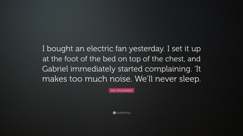 Alex Michaelides Quote: “I bought an electric fan yesterday. I set it up at the foot of the bed on top of the chest, and Gabriel immediately started complaining. ‘It makes too much noise. We’ll never sleep.”