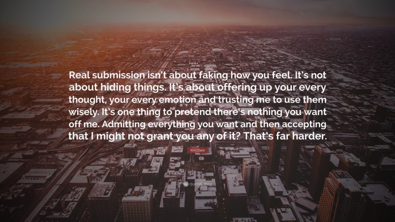 Kim Dare Quote: “Real submission isn’t about faking how you feel. It’s not about hiding things. It’s about offering up your every thought, your every emotion and trusting me to use them wisely. It’s one thing to pretend there’s nothing you want off me. Admitting everything you want and then accepting that I might not grant you any of it? That’s far harder.”