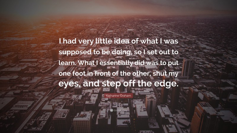 Katharine Graham Quote: “I had very little idea of what I was supposed to be doing, so I set out to learn. What I essentially did was to put one foot in front of the other, shut my eyes, and step off the edge.”