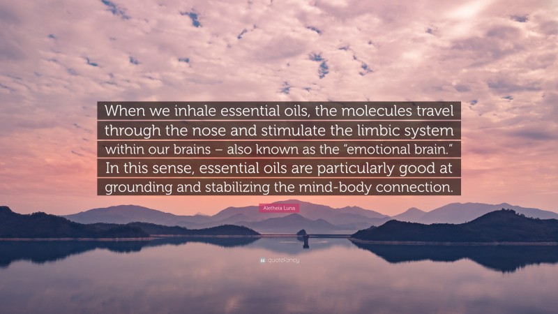 Aletheia Luna Quote: “When we inhale essential oils, the molecules travel through the nose and stimulate the limbic system within our brains – also known as the “emotional brain.” In this sense, essential oils are particularly good at grounding and stabilizing the mind-body connection.”