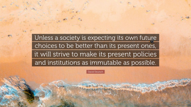 David Deutsch Quote: “Unless a society is expecting its own future choices to be better than its present ones, it will strive to make its present policies and institutions as immutable as possible.”