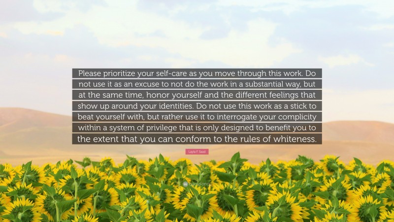 Layla F. Saad Quote: “Please prioritize your self-care as you move through this work. Do not use it as an excuse to not do the work in a substantial way, but at the same time, honor yourself and the different feelings that show up around your identities. Do not use this work as a stick to beat yourself with, but rather use it to interrogate your complicity within a system of privilege that is only designed to benefit you to the extent that you can conform to the rules of whiteness.”