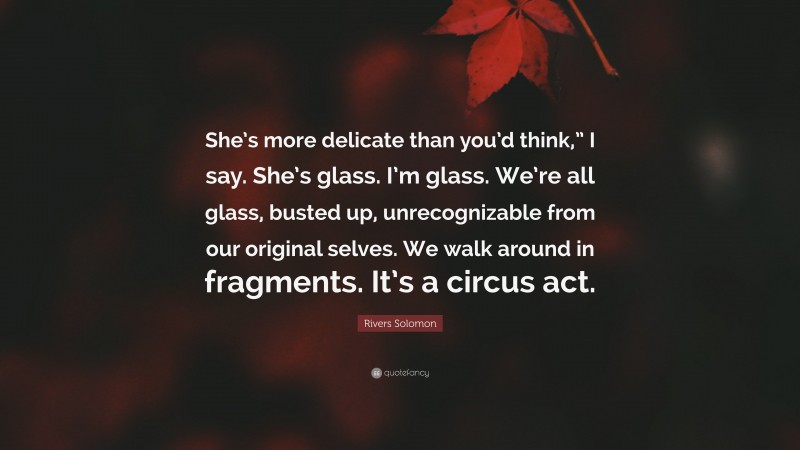 Rivers Solomon Quote: “She’s more delicate than you’d think,” I say. She’s glass. I’m glass. We’re all glass, busted up, unrecognizable from our original selves. We walk around in fragments. It’s a circus act.”