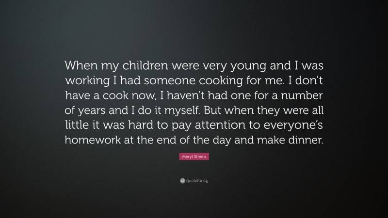 Meryl Streep Quote: “When my children were very young and I was working I had someone cooking for me. I don’t have a cook now, I haven’t had one for a number of years and I do it myself. But when they were all little it was hard to pay attention to everyone’s homework at the end of the day and make dinner.”