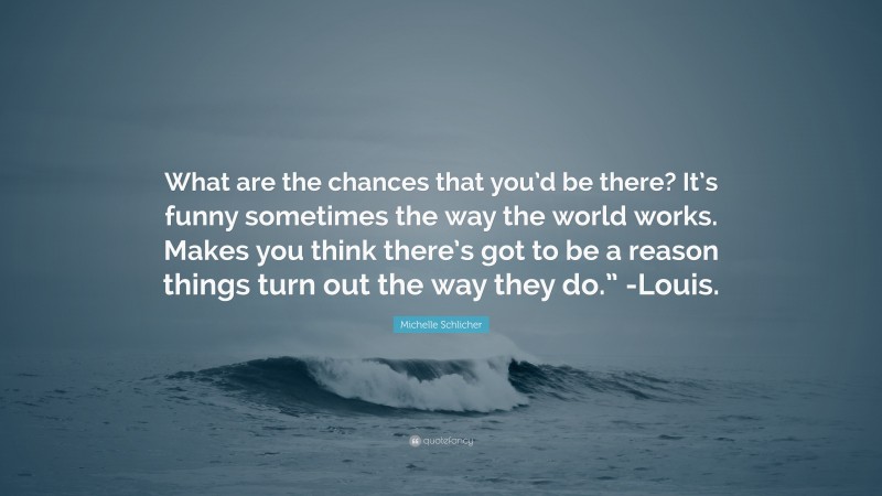 Michelle Schlicher Quote: “What are the chances that you’d be there? It’s funny sometimes the way the world works. Makes you think there’s got to be a reason things turn out the way they do.” -Louis.”