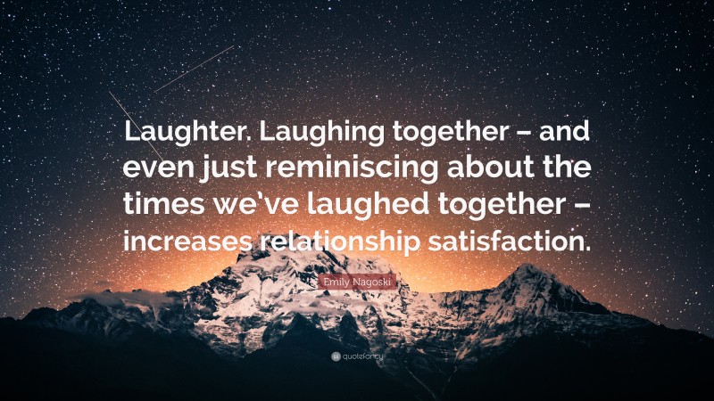 Emily Nagoski Quote: “Laughter. Laughing together – and even just reminiscing about the times we’ve laughed together – increases relationship satisfaction.”