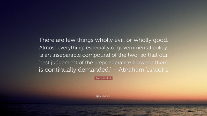 Bonnie MacBird Quote: “There are few things wholly evil, or wholly good. Almost everything, especially of governmental policy, is an inseparable compound of the two; so that our best judgement of the preponderance between them is continually demanded.’ – Abraham Lincoln.”