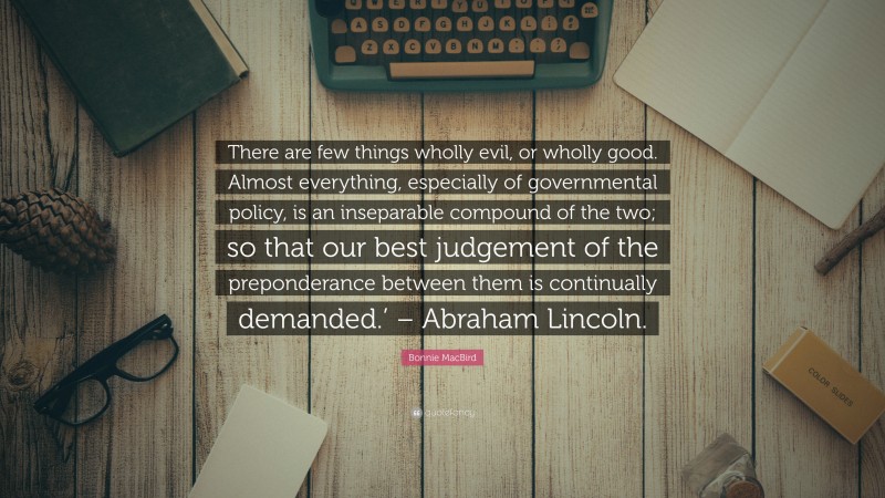 Bonnie MacBird Quote: “There are few things wholly evil, or wholly good. Almost everything, especially of governmental policy, is an inseparable compound of the two; so that our best judgement of the preponderance between them is continually demanded.’ – Abraham Lincoln.”