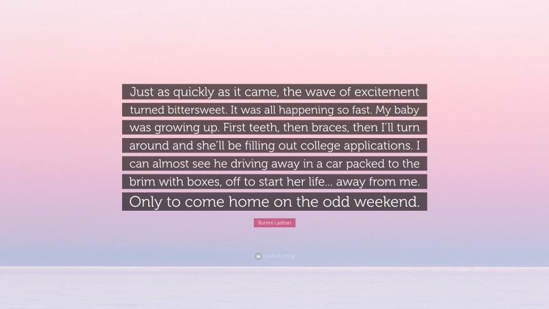 Bunmi Laditan Quote: “Just as quickly as it came, the wave of excitement turned bittersweet. It was all happening so fast. My baby was growing up. First teeth, then braces, then I’ll turn around and she’ll be filling out college applications. I can almost see he driving away in a car packed to the brim with boxes, off to start her life... away from me. Only to come home on the odd weekend.”