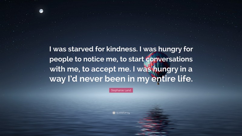 Stephanie Land Quote: “I was starved for kindness. I was hungry for people to notice me, to start conversations with me, to accept me. I was hungry in a way I’d never been in my entire life.”
