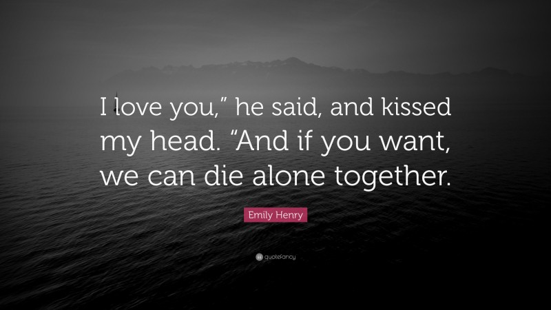 Emily Henry Quote: “I love you,” he said, and kissed my head. “And if you want, we can die alone together.”