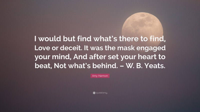 Amy Harmon Quote: “I would but find what’s there to find, Love or deceit. It was the mask engaged your mind, And after set your heart to beat, Not what’s behind. – W. B. Yeats.”