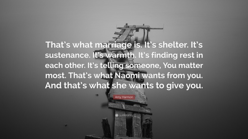 Amy Harmon Quote: “That’s what marriage is. It’s shelter. It’s sustenance. It’s warmth. It’s finding rest in each other. It’s telling someone, You matter most. That’s what Naomi wants from you. And that’s what she wants to give you.”