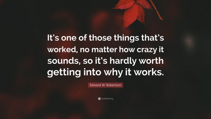 Edward W. Robertson Quote: “It’s one of those things that’s worked, no matter how crazy it sounds, so it’s hardly worth getting into why it works.”