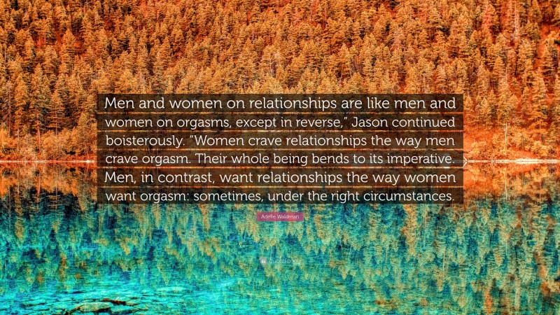 Adelle Waldman Quote: “Men and women on relationships are like men and women on orgasms, except in reverse,” Jason continued boisterously. “Women crave relationships the way men crave orgasm. Their whole being bends to its imperative. Men, in contrast, want relationships the way women want orgasm: sometimes, under the right circumstances.”
