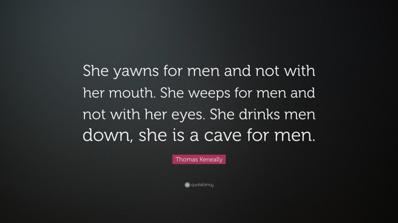 Thomas Keneally Quote: “She yawns for men and not with her mouth. She weeps for men and not with her eyes. She drinks men down, she is a cave for men.”