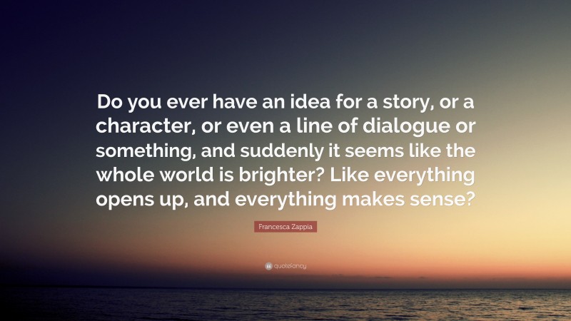 Francesca Zappia Quote: “Do you ever have an idea for a story, or a character, or even a line of dialogue or something, and suddenly it seems like the whole world is brighter? Like everything opens up, and everything makes sense?”