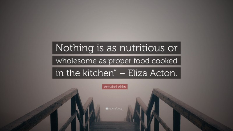 Annabel Abbs Quote: “Nothing is as nutritious or wholesome as proper food cooked in the kitchen” – Eliza Acton.”