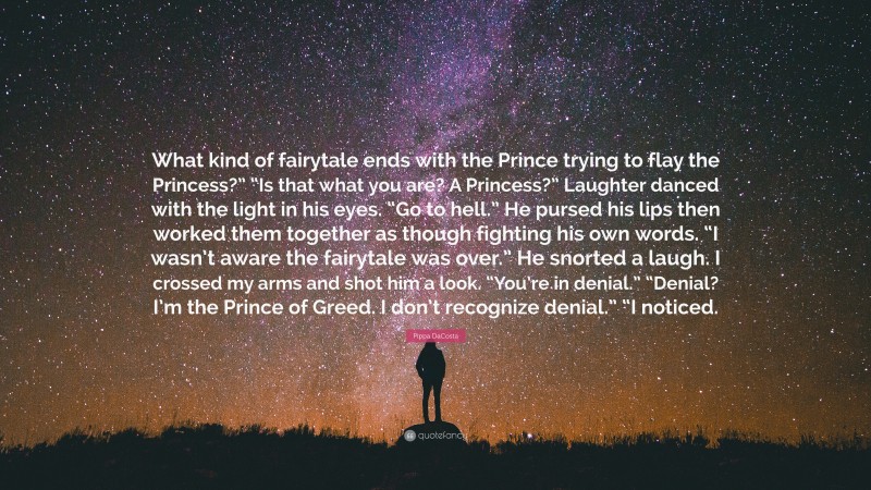 Pippa DaCosta Quote: “What kind of fairytale ends with the Prince trying to flay the Princess?” “Is that what you are? A Princess?” Laughter danced with the light in his eyes. “Go to hell.” He pursed his lips then worked them together as though fighting his own words. “I wasn’t aware the fairytale was over.” He snorted a laugh. I crossed my arms and shot him a look. “You’re in denial.” “Denial? I’m the Prince of Greed. I don’t recognize denial.” “I noticed.”