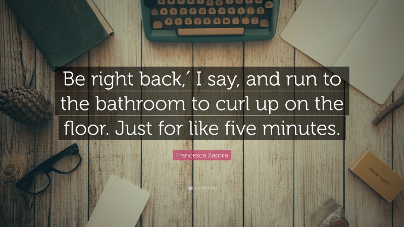 Francesca Zappia Quote: “Be right back,′ I say, and run to the bathroom to curl up on the floor. Just for like five minutes.”